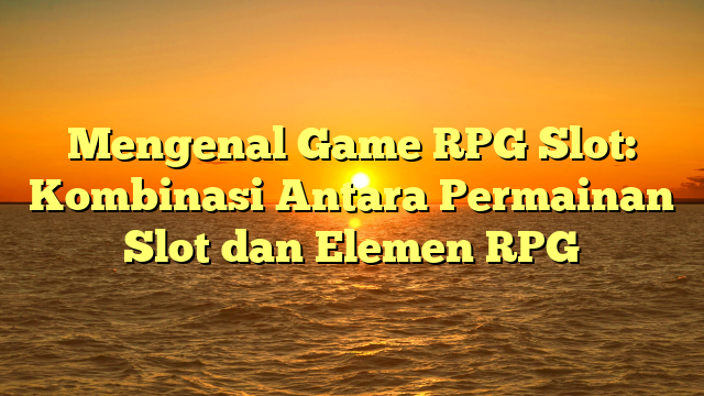 Mengenal Game RPG Slot: Kombinasi Antara Permainan Slot dan Elemen RPG